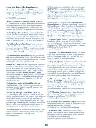 Local and Statewide Organizations                                        Marin County Stormwater Pollution Prevention Program
                                                                         (MCSTOPPP) is a consortium of all Marin municipalities.
Alameda County Water District (ACWD) is committed to
                                                                         Working to protect water quality in our creeks and wetlands
running cost effective and beneficial conservation program-
                                                                         since 1993, MCSTOPPP offers technical assistance, work-
ming to help ensure a high quality water supply as well as
                                                                         shops, and educational materials for the general public —
enhance the quality of our environment.
                                                                         including information on less toxic alternatives to pesticides.
(510) 668-4200 www.acwd.org                                              (415) 499-6528 www.mcstoppp.org
Alameda Countywide Clean Water Program (ACCWP)                           Master Gardeners — Alameda County. Alameda County
is a consortium of local agencies working to educate residents,          Master Gardeners are volunteers trained by the University of
businesses, and employees about stormwater pollution to                  California Extension to help the residents of Alameda County
restore the health of local watersheds, creeks, and the San              with their gardening questions. Master Gardeners stress
Francisco Bay. (510) 670-5543 www.cleanwaterprogram.com                  research based integrated pest management techniques that
                                                                         can help reduce pesticide and herbicide use in Alameda
The Bio-Integral Resource Center has specialized in IPM
                                                                         County homes. Program Information: (510) 639-1275,
research and education for 25 years. This nonprofit organiza-
                                                                         Plant Doctor Hotline: (510) 639-1371 www.acmg.ucdavis.edu
tion publishes two useful and user-friendly journals for mem-
bers and also makes available pamphlets and fact sheets on a             The Merritt College Landscape Horticulture department
variety of IPM-related topics. (510) 524-2567 www.birc.org               holds a plant sale each spring and fall. (510) 436-2418
                                                                         www.merritlandhort.com The Environmental Studies Program
The California Invasive Plant Council works to protect
                                                                         offers classes in Wildlife Gardening, Restoration Landscaping
California wildlands from invasive plants through research,
                                                                         and Ecological Design. (510) 434-3840
restoration, and education. Holds an annual symposium, pub-
                                                                         ecomerritt@sbc.global.net
lishes books and other educational materials, and occasional
workshops. (510) 843-3902 www.cal-ipc.org                                The Regional Parks Botanic Garden at Tilden Park features
                                                                         native plants from throughout the state. Nursery plants are
The California Native Plant Society has both statewide and
                                                                         sold April through December, with a large sale held each
local programs. The East Bay chapter offers field trips, restora-
                                                                         April. (510) 841-8732 www.nativeplants.org
tion work parties, plant propagation programs, and a monthly
newsletter. (510) 464-4977 www.ebcnps.org                                The City of San Jose has established a national reputation for
                                                                         environmental leadership and innovation through the pro-
Contra Costa County offers free composting and vermicom-
                                                                         grams and services of its Environmental Services Department
posting workshops, instructional composting video loan, and
                                                                         — ensuring healthy streams, rivers, marshlands, and Bay
reduced price compost bins in most areas of the County.
                                                                         waters; managing reliable water, garbage and recycling servic-
Contra Costa County Recycling Hotline: 1-800-750-4096
                                                                         es; developing clean and green air, land and energy policies;
www.cccrecycle.org/compost Central and South County:
                                                                         and providing community education aimed at environmental
Central Contra Costa Solid Waste Authority. (925)906-1806
                                                                         sustainability. (408) 535-8500 www.sanjoseca.gov/esd
www.wastediversion.org West County: West Contra Costa
Integrated Waste Management Authority. (510) 215-3021                    San Mateo Countywide Water Pollution Prevention
www.recyclemore.com                                                      Program (SMCWPPP) is a partnership of the County and
The Davis Street Station for Material Recycling and                      the Cities in San Mateo County focused on protecting and
Transfer (SMaRT) in San Leandro is a great source for inex-              enhancing water quality in creeks, wetlands, the Bay and
pensive soil products, compost, and mulch made from yard                 Pacific Ocean. (650) 363-4305
trimmings. (510) 638-2303.                                               pollutionprevention@co.sanmateo.ca.us • www.flowstobay.org

The East Bay Municipal Utility District (EBMUD)                          The UC Botanical Garden showcases a large collection of
is a publicly owned utility formed in 1923 and serving por-              plants from around the world, including Mediterranean-
tions of Alameda and Contra Costa counties. Their mission is             climate areas and California. (510) 643-2755
to manage the natural resources with which the District is               www.botanicalgarden.berkeley.edu/
entrusted; to provide reliable, high-quality water and waste-
water services at fair and reasonable rates for the people of the        City of Vallejo Water Conservation Program provides infor-
East Bay; and to preserve and protect the environment for                mational materials and other services to its customers to help
future generations. (510) 287-0591 www.ebmud.com                         them better manage their water usage.
                                                                         (707) 648-4479 or e-mail waterinfo@ci.vallejo.ca.us
The Ecology Center in Berkeley offers classes and has a store
                                                                         The Watershed Project (formerly the Aquatic Outreach
that carries organic soil amendments, nontoxic pest control
                                                                         Institute) coordinates the work of several community-based
products, tools, and books. (510) 548-2220
                                                                         groups doing gardening and restoration projects and offers
www.ecologycenter.org
                                                                         workshops on gardening for wildlife.
                                                                         (510) 665-3546 www.thewatershedproject.org



                                                                    80
 