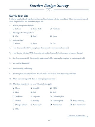 Garden Design Survey
                                                      b
Survey Your Site
It helps to start by identifying what you have, and then building a design around that. Take a few minutes to think
about the possibilities and limitations of your site.

1.   What is your general exposure?
     ❑ Full sun                 ❑ Partial shade               ❑ Full shade

2.   What type of soil do you have?
     ❑ Clay                     ❑ Sand                        ❑ Loam

3.   Is there a slope?
     ❑ Gentle                   ❑ Steep                       ❑ Flat

4.   How does water flow? (For example, are there seasonal wet spots or surface water.)

5.   How does the soil drain? Will the existing soil need to be amended with compost to improve drainage?

6.   Are there areas to avoid? (For example, underground cables, water and sewer pipes, or contaminated soil.)

7.   Are wind breaks needed?

8.   Is there existing landscaping?

9.   Are there plants and other features that you would like to retain from the existing landscape?

10. Where are water spigots? Is there an existing irrigation system?

11. What kind of garden do you have? (Check all that apply.)

     ❑ Flower                   ❑ Vegetable                   ❑ Edible

     ❑ Herb                     ❑ Fruit                       ❑ Rock

     ❑ Woodland                 ❑ Large tree                  ❑ Collector’s plant

     ❑ Wildlife                 ❑ Butterfly                   ❑ Hummingbird               ❑ Insect-attracting
     ❑ Drought-tolerant         ❑ Native plant                ❑ Permaculture              ❑ Low-maintenance
     ❑ Other


                                                                                      Continued on other side


                                                         81
 