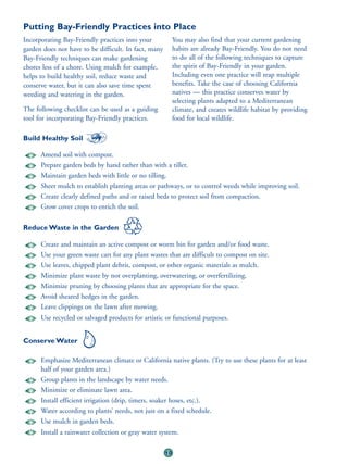 Putting Bay-Friendly Practices into Place
Incorporating Bay-Friendly practices into your             You may also find that your current gardening
garden does not have to be difficult. In fact, many        habits are already Bay-Friendly. You do not need
Bay-Friendly techniques can make gardening                 to do all of the following techniques to capture
chores less of a chore. Using mulch for example,           the spirit of Bay-Friendly in your garden.
helps to build healthy soil, reduce waste and              Including even one practice will reap multiple
conserve water, but it can also save time spent            benefits. Take the case of choosing California
weeding and watering in the garden.                        natives — this practice conserves water by
                                                           selecting plants adapted to a Mediterranean
The following checklist can be used as a guiding           climate, and creates wildlife habitat by providing
tool for incorporating Bay-Friendly practices.             food for local wildlife.

Build Healthy Soil

      Amend soil with compost.
      Prepare garden beds by hand rather than with a tiller.
      Maintain garden beds with little or no tilling.
      Sheet mulch to establish planting areas or pathways, or to control weeds while improving soil.
      Create clearly defined paths and or raised beds to protect soil from compaction.
      Grow cover crops to enrich the soil.

Reduce Waste in the Garden

      Create and maintain an active compost or worm bin for garden and/or food waste.
      Use your green waste cart for any plant wastes that are difficult to compost on site.
      Use leaves, chipped plant debris, compost, or other organic materials as mulch.
      Minimize plant waste by not overplanting, overwatering, or overfertilizing.
      Minimize pruning by choosing plants that are appropriate for the space.
      Avoid sheared hedges in the garden.
      Leave clippings on the lawn after mowing.
      Use recycled or salvaged products for artistic or functional purposes.


Conserve Water

      Emphasize Mediterranean climate or California native plants. (Try to use these plants for at least
      half of your garden area.)
      Group plants in the landscape by water needs.
      Minimize or eliminate lawn area.
      Install efficient irrigation (drip, timers, soaker hoses, etc.).
      Water according to plants’ needs, not just on a fixed schedule.
      Use mulch in garden beds.
      Install a rainwater collection or gray water system.

                                                      10
 
