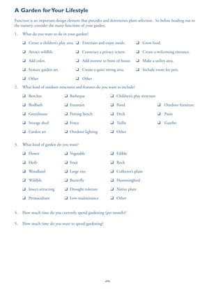 A Garden for Your Lifestyle
Function is an important design element that precedes and determines plant selection. So before heading out to
the nursery, consider the many functions of your garden.

1.   What do you want to do in your garden?

     ❑ Create a children’s play area. ❑ Entertain and enjoy meals.          ❑ Grow food.

     ❑ Attract wildlife.             ❑ Construct a privacy screen.          ❑ Create a welcoming entrance.

     ❑ Add color.                    ❑ Add interest to front of house.      ❑ Make a utility area.

     ❑ Feature garden art.           ❑ Create a quiet sitting area.         ❑ Include room for pets.

     ❑ Other                         ❑ Other

2.   What kind of outdoor structures and features do you want to include?

     ❑ Benches                ❑ Barbeque                    ❑ Children’s play structure

     ❑ Birdbath               ❑ Fountain                    ❑ Pond                        ❑ Outdoor furniture

     ❑ Greenhouse             ❑ Potting bench               ❑ Deck                        ❑ Patio

     ❑ Storage shed           ❑ Fence                       ❑ Trellis                     ❑ Gazebo

     ❑ Garden art             ❑ Outdoor lighting            ❑ Other


3.   What kind of garden do you want?

     ❑ Flower                 ❑ Vegetable                   ❑ Edible

     ❑ Herb                   ❑ Fruit                       ❑ Rock

     ❑ Woodland               ❑ Large tree                  ❑ Collector’s plant

     ❑ Wildlife               ❑ Butterfly                   ❑ Hummingbird

     ❑ Insect-attracting      ❑ Drought-tolerant            ❑ Native plant

     ❑ Permaculture           ❑ Low-maintenance             ❑ Other


4.   How much time do you currently spend gardening (per month)?

5.   How much time do you want to spend gardening?




                                                       82
 
