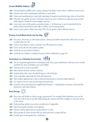 Create Wildlife Habitat

     Provide food for wildlife with a variety of plants that flower and set fruit at different times of year.
     Provide water with a small pond, bird bath, or water dish.
     Create year-round protective cover with a planting of evergreen trees/shrubs, logs, rocks, or brush pile.
     Diversify your garden structure with layers of ground covers, herbaceous vegetation (non-woody)
     and/or grasses, shrubs of various heights, and trees.
     Leave some areas of the garden somewhat untidy — let flowers go to seed to provide food for
     birds, and leave dead leaves and stalks to shelter over-wintering insects.
     Feature native plants. (Plant more than 50% of your garden with California natives.)


Protect Local Watersheds and the Bay

     For patios, driveways, or other hard surfaces, choose permeable materials that allow water to soak
     in rather than run off.
     Terrace steep slopes to reduce rainwater run-off and prevent erosion.
     Cover nearly all soil with mulch or plants.
     Avoid the use of synthetic fertilizers.
     Avoid the use of plants considered invasive in local wildlands (see page 33).


Contribute to a Healthy Community
     Use an integrated approach for controlling weeds, insect pests and diseases with least toxic controls
     used first for safety of children, pets and wildlife.
     Tolerate pests as much as possible.
     Select disease resistant varieties of plants.
     Include plants that attract beneficial insects in the landscape.
     Grow vegetables organically for food and enjoyment.
     Plan outdoor lighting that is dim or directed downwards to minimize light pollution.
     Use hand or electric tools instead of gas-powered tools.
     Consider and control potential neighborhood hazards — including fire awareness, weed seed dis-
     bursement, and rodent habitat.

Save Energy

     Place trees and shrubs to reduce energy requirements. For example, plant deciduous trees on the
     west side of the house to provide shade during the summer and allow sunlight to warm the house
     in the winter.
     Shade parking asphalt areas and air conditioners, if applicable.
     Select local garden products and suppliers.
     Choose outdoor lights that are energy efficient or solar.
     Select pumps for water features that are solar powered or energy efficient.
     Include space in the garden for a clothesline.
                                                      11
 