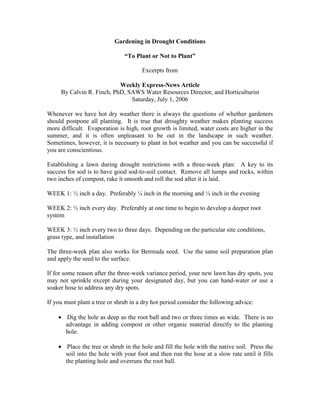 Gardening in Drought Conditions

                               “To Plant or Not to Plant”

                                      Excerpts from

                           Weekly Express-News Article
     By Calvin R. Finch, PhD, SAWS Water Resources Director, and Horticulturist
                               Saturday, July 1, 2006

Whenever we have hot dry weather there is always the questions of whether gardeners
should postpone all planting. It is true that droughty weather makes planting success
more difficult. Evaporation is high, root growth is limited, water costs are higher in the
summer, and it is often unpleasant to be out in the landscape in such weather.
Sometimes, however, it is necessary to plant in hot weather and you can be successful if
you are conscientious.

Establishing a lawn during drought restrictions with a three-week plan: A key to its
success for sod is to have good sod-to-soil contact. Remove all lumps and rocks, within
two inches of compost, rake it smooth and roll the sod after it is laid.

WEEK 1: ½ inch a day. Preferably ¼ inch in the morning and ¼ inch in the evening

WEEK 2: ½ inch every day. Preferably at one time to begin to develop a deeper root
system

WEEK 3: ½ inch every two to three days. Depending on the particular site conditions,
grass type, and installation

The three-week plan also works for Bermuda seed. Use the same soil preparation plan
and apply the seed to the surface.

If for some reason after the three-week variance period, your new lawn has dry spots, you
may not sprinkle except during your designated day, but you can hand-water or use a
soaker hose to address any dry spots.

If you must plant a tree or shrub in a dry hot period consider the following advice:

    • Dig the hole as deep as the root ball and two or three times as wide. There is no
      advantage in adding compost or other organic material directly to the planting
      hole.

    • Place the tree or shrub in the hole and fill the hole with the native soil. Press the
      soil into the hole with your foot and then run the hose at a slow rate until it fills
      the planting hole and overruns the root ball.
 