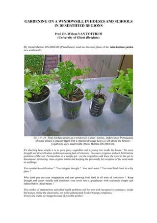 GARDENING ON A WINDOWSILL IN HOUSES AND SCHOOLS IN DESERTIFIED REGIONS<br />Prof. Dr. Willem VAN COTTHEM<br />(University of Ghent (Belgium)<br />My friend Martine DAUBREME (Planetfuture) send me this nice photo of her mini-kitchen garden on a windowsill :<br />2011-04-28 - Mini-kitchen garden on a windowsill. Celery, parsley, spekboom or Portulacaria afra and lettuce. Container types with 2 opposite drainage holes 2,5 cm above the bottom : yogurt pots and a small bottle (Photo Martine DAUBREME)<br />It's shocking how simple it is to grow juicy vegetables and a young tree inside the house.  No more drought and desertification problems causing lack of vitamins.  No more irrigation and soil fertilization problems of the soil. Permaculture in a simple pot : eat the vegetables and leave the roots in the pot to decompose, delivering  more organic matter and keeping the pots ready for reception of the next seeds or seedlings.<br />You combat desertification ?  You mitigate drought ?  You save water ? You need fresh food in a dry place ?<br />Why don't you use your imagination and start growing fresh food in all sorts of containers ?  Keep drought and desert outside and transform your room into a greenhouse with extremely simple and indescribably cheap means !<br />The combat of malnutrition and other health problems will be won with inexpensive containers, inside the houses, inside the classrooms, not with sophisticated food of foreign companies,<br />If only one wants to change the tune of possible profits !<br />Five minutes of political will suffice to start changing the physical condition of the malnourished children of this world.  And don't forget : it's so simple that even the kids can grow their own vegetables at home and at school.<br />Why do people continue to turn their head away ? Who is keeping business running ?<br />