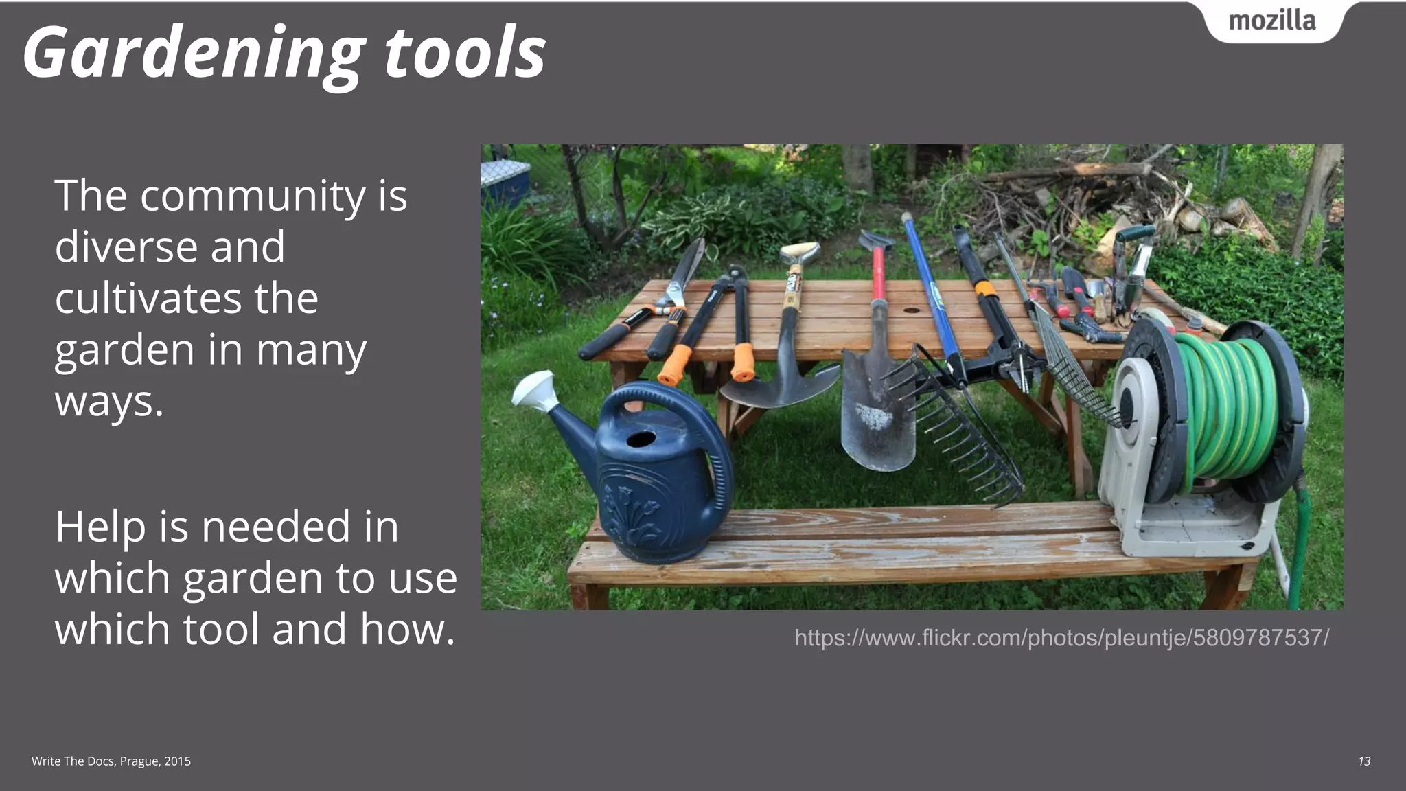 Write The Docs, Prague, 2015 13
Gardening tools
https://www.flickr.com/photos/pleuntje/5809787537/
The community is
diverse and
cultivates the
garden in many
ways.
Help is needed in
which garden to use
which tool and how.
 