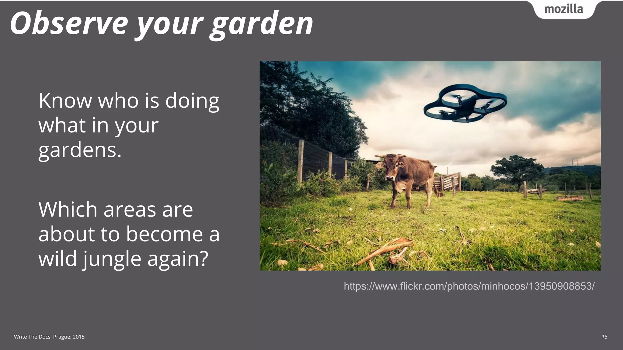 Write The Docs, Prague, 2015 16
Observe your garden
Know who is doing
what in your
gardens.
Which areas are
about to become a
wild jungle again?
https://www.flickr.com/photos/minhocos/13950908853/
 