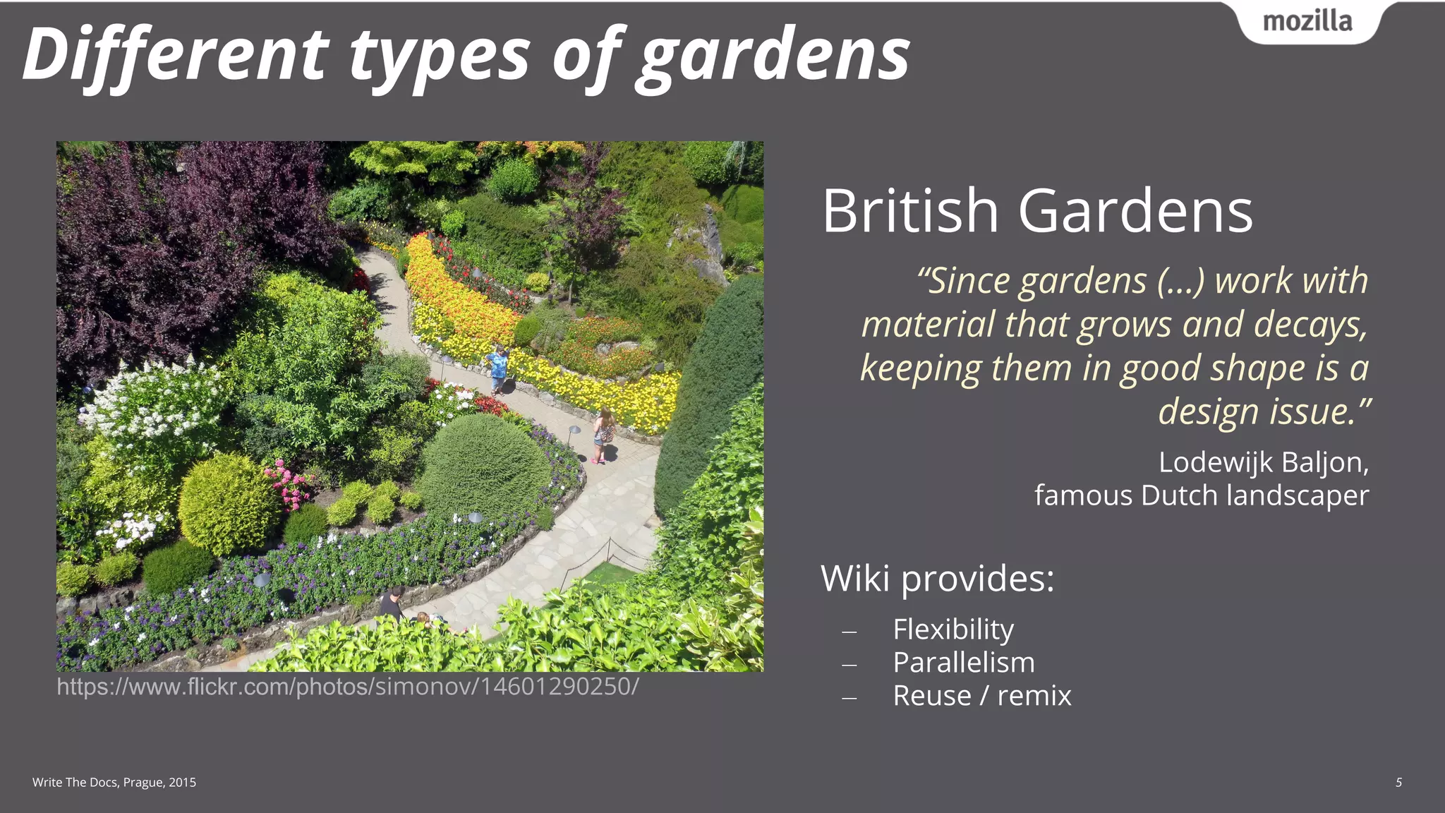 Write The Docs, Prague, 2015 5
Different types of gardens
British Gardens
“Since gardens (…) work with
material that grows and decays,
keeping them in good shape is a
design issue.”
Lodewijk Baljon,
famous Dutch landscaper
Wiki provides:
‒ Flexibility
‒ Parallelism
‒ Reuse / remixhttps://www.flickr.com/photos/simonov/14601290250/
 