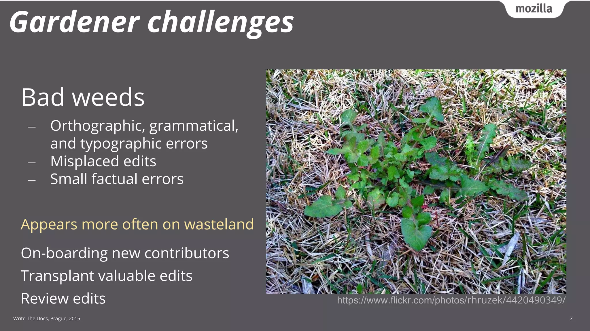 Write The Docs, Prague, 2015 7
Gardener challenges
Bad weeds
‒ Orthographic, grammatical,
and typographic errors
‒ Misplaced edits
‒ Small factual errors
Appears more often on wasteland
On-boarding new contributors
Transplant valuable edits
Review edits https://www.flickr.com/photos/rhruzek/4420490349/
 