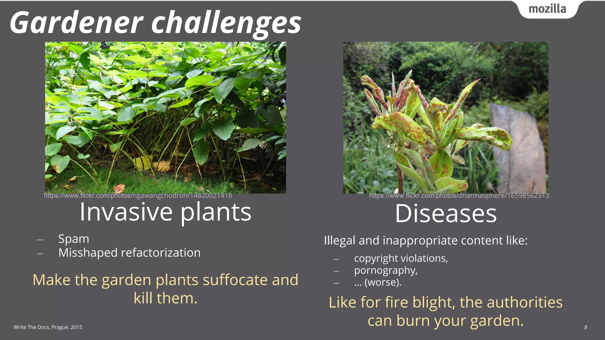 Write The Docs, Prague, 2015 8
Gardener challenges
Diseases
Illegal and inappropriate content like:
‒ copyright violations,
‒ pornography,
‒ … (worse).
Like for fire blight, the authorities
can burn your garden.
Invasive plants
‒ Spam
‒ Misshaped refactorization
Make the garden plants suffocate and
kill them.
https://www.flickr.com/photos/ngawangchodron/14820021418 https://www.flickr.com/photos/dharmasphere/16598562313
 