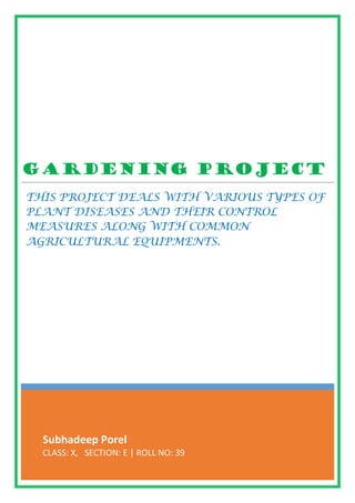 Subhadeep Porel
CLASS: X, SECTION: E | ROLL NO: 39
Gardening Project
THIS PROJECT DEALS WITH VARIOUS TYPES OF
PLANT DISEASES AND THEIR CONTROL
MEASURES ALONG WITH COMMON
AGRICULTURAL EQUIPMENTS.
 