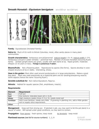 Smooth Horsetail – Equisetum laevigatum

(ek-wi-SEE-tum lee-vi-GAY-tum)

Family: Equisetaceae (Horsetail Family)
Native to: Much of CA north to British Columbia; moist, often sandy places in many plant
communities.

Growth characteristics: herbaceous annual/perennial mature height:1-5+ ft. mature width:1-3 ft.

Herbaceous annual in colder climates – perennial here. Member of ancient Horsetail (Scouring Rush)
family. Jointed upright stems are green, usually with dark band at tip. Rapid growth; moderate
lifespan (5-10 years or less). Foliage is poisonous if eaten.
Not a flowering plant. Reproduces by spores (like ferns). Spores develop in coneshaped structure at tip or stalks. Interesting, showy.

Blooms/fruits:

Uses in the garden: Most often used around ponds/pools or in large pots/planters. Makes a good
bog plant. Plant was used extensively as a medicinal plant and for sanding/sharpening wood &
stone objects (hence the name ‘Scouring Rush’).

Sensible substitute for: Non-native Equisetum, Papyrus.
Attracts: Habitat for aquatic species (fish, amphibians, insects).
Requirements:
Element
Sun
Soil
Water
Fertilizer

Requirement

Full sun
Any texture; tolerates lower pH (< 6.0)
High moisture needs (Zone 2-3 or 3); needs moist soil
Don’t over-fertilize; needs very little. If growing in planting mix, add a little garden
soil to supply silica requirement.

Other
Keep soil from drying out. If planted in pot, you may want to let the pot stand in a
saucer of water. Will spread under good conditions, so may want to contain.

Management:

Propagation: from spores: fresh spores; keep moist
Plant/seed sources (see list for source numbers): 1, 2, 8

by divisions: keep moist
12/31/07
© Project SOUND

 