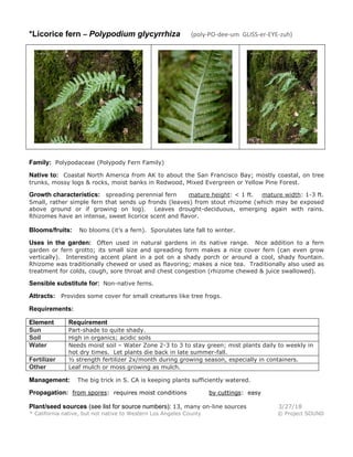 *Licorice fern – Polypodium glycyrrhiza (poly-PO-dee-um GLISS-er-EYE-zuh)
Family: Polypodaceae (Polypody Fern Family)
Native to: Coastal North America from AK to about the San Francisco Bay; mostly coastal, on tree
trunks, mossy logs & rocks, moist banks in Redwood, Mixed Evergreen or Yellow Pine Forest.
Growth characteristics: spreading perennial fern mature height: < 1 ft. mature width: 1-3 ft.
Small, rather simple fern that sends up fronds (leaves) from stout rhizome (which may be exposed
above ground or if growing on log). Leaves drought-deciduous, emerging again with rains.
Rhizomes have an intense, sweet licorice scent and flavor.
Blooms/fruits: No blooms (it’s a fern). Sporulates late fall to winter.
Uses in the garden: Often used in natural gardens in its native range. Nice addition to a fern
garden or fern grotto; its small size and spreading form makes a nice cover fern (can even grow
vertically). Interesting accent plant in a pot on a shady porch or around a cool, shady fountain.
Rhizome was traditionally chewed or used as flavoring; makes a nice tea. Traditionally also used as
treatment for colds, cough, sore throat and chest congestion (rhizome chewed & juice swallowed).
Sensible substitute for: Non-native ferns.
Attracts: Provides some cover for small creatures like tree frogs.
Requirements:
Element Requirement
Sun Part-shade to quite shady.
Soil High in organics; acidic soils
Water Needs moist soil – Water Zone 2-3 to 3 to stay green; mist plants daily to weekly in
hot dry times. Let plants die back in late summer-fall.
Fertilizer ½ strength fertilizer 2x/month during growing season, especially in containers.
Other Leaf mulch or moss growing as mulch.
Management: The big trick in S. CA is keeping plants sufficiently watered.
Propagation: from spores: requires moist conditions by cuttings: easy
Plant/seed sources (see list for source numbers): 13, many on-line sources 3/27/18
* California native, but not native to Western Los Angeles County © Project SOUND
 