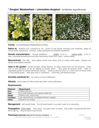 * Douglas’ Meadowfoam – Limnanthes douglasii

(lim-NAN-thees doug-LASS-ee-eye)

Family: Limnanthaceae (Meadowfoam Family)
Native to: Western U.S. including N. CA. Grows in wet places including wet meadows, edges of
vernal pools, ephemeral

streams, valley grassland and foothill woodlands.

Annual wildflower
height: 6-12 in.
mature width:
Low, mounded spreading annual that reproduces freely from seed. Leaves lobed.

Growth characteristics:

8-10 in.

Blooms/fruits: Mar-May. Dark yellow center with white, pink or crème outer-petal. Flowers are
showy and sweetly-scented.

Uses in the garden: sweet-scented, showy flowers, so place where they can be enjoyed. Looks
nice in rock gardens, or as an edging or border plant.
Also good as ground cover. Plant in
vegetable garden to attract beneficial insects. Great as ground cover or in the front of mixed beds
or naturalized areas. Also does well in containers. Charming, old-fashioned look.

Sensible substitute for: non-native annual wildflowers.
Attracts: many types of native bees and other insect pollinators.
Requirements:
Element
Sun
Soil
Water
Fertilizer
Other

Requirement

Prefers full sun
Any well-drained; can tolerate alkali pH
Prefers cool, moist soils
Low requirement; no added fertilizer needed
Gravel or no mulch

Management: self-seeds freely. Cut off seed heads if you don’t want it to naturalize.
Propagation: from seed:
fall to spring.

fairly easy. Let pods ripen on plant. Sow seeds in prepared bed from
May be slow to germinate.

Plant/seed sources (see list for source numbers): 5
* California native plant but not native to Western L.A. county

2/16/11
© Project
SOUND

 
