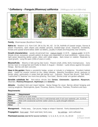 * Coffeeberry – Frangula (Rhamnus) californica (FRAN-gyou-luh ka-li-FOR-ni-ka)
Family: Rhamnaceae (Buckthorn Family)
Native to: Western U.S. from S.W. OR to CA, NV, AZ. In CA, foothills of coastal ranges, Sierras &
desert mountains; open slopes and shaded canyons, Coastal-sage scrub, chaparral, woodlands,
forests and coastal strand below 3500' (to 6000'), usually in shade and frequently near streams.
Growth characteristics: woody shrub/small tree mature height: 6-10 ft. mature width: 6-10 ft.
Woody shrub, evergreen, growth pattern & shape very dependent on local conditions. Leaves shiny,
light green becoming darker green, often with rolled edges. Bark brown or reddish. Moderate to
rapid growth. Long life-span (100s of years in wild).
Blooms/fruits: Blooms in late spring (Apr-June). Flowers small, white, fairly inconspicuous. Juicy
berries ripen to orange/red and finally to black in August – October – quite showy against the green
foliage. Berries will stain concrete.
Uses in the garden: Makes a wonderful hedge, screen or include in a hedgerow. Excellent habitat
plant. Useful for erosion control on dry, steep hillsides. Beautiful foundation shrub, parkway or
border plant, particularly in areas that get partial sun. Cultivars: 'Mound San Bruno', 'Salt Point',
‘Leatherleaf’ & ‘Seaview’ are more low-growing; 'Eve Case', 'Bonita Linda' are garden-adapted.
Sensible substitute for: Non-native shrubs like Carissa, Cotoneaster, Ligustrum, Myoporum,
Oleander, Photinia,Pittosporum, Raphiolepis and Xylosma.
Attracts: Excellent bird and insect habitat. Dense foliage for cover. Berries attract foraging and
nesting songbirds: Mockingbirds, Quail, Thrushes, Robins, Finches, Towhees, Thrashers and Jays.
Requirements:
Element Requirement
Sun Full sun to part shade.
Soil Rocky or sandy best, but fine in well-drained soils if not over-watered. pH: 5.0-8.0.
Water Best with occasional summer water (Zone 2); quite drought tolerant.
Fertilizer No
Other
Management: Pretty easy. Can prune, hedge or shape if desired. Fairly disease/pest free.
Propagation: from seed: fresh seed best; fairly easy by cuttings: semi-softwood
Plant/seed sources (see list for source numbers): 3, 5, 6, 8, 9, 12-14, 16, 20-24 3/29/17
© Project SOUND
 