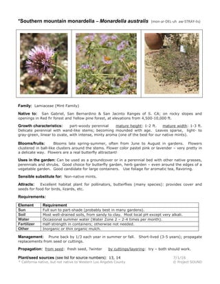 *Southern mountain monardella – Monardella australis (mon-ar-DEL-uh aw-STRAY-lis)
Family: Lamiaceae (Mint Family)
Native to: San Gabriel, San Bernardino & San Jacinto Ranges of S. CA; on rocky slopes and
openings in Red fir forest and Yellow pine forest, at elevations from 4,500-10,000 ft.
Growth characteristics: part-woody perennial mature height: 1-2 ft. mature width: 1-3 ft.
Delicate perennial with wand-like stems; becoming mounded with age. Leaves sparse, light- to
gray-green, linear to ovate, with intense, minty aroma (one of the best for our native mints).
Blooms/fruits: Blooms late spring-summer, often from June to August in gardens. Flowers
clustered in ball-like clusters around the stems. Flower color pastel pink or lavender – very pretty in
a delicate way. Flowers are a real butterfly attractant!
Uses in the garden: Can be used as a groundcover or in a perennial bed with other native grasses,
perennials and shrubs. Good choice for butterfly garden, herb garden – even around the edges of a
vegetable garden. Good candidate for large containers. Use foliage for aromatic tea, flavoring.
Sensible substitute for: Non-native mints.
Attracts: Excellent habitat plant for pollinators, butterflies (many species): provides cover and
seeds for food for birds, lizards, etc.
Requirements:
Element Requirement
Sun Full sun to part-shade (probably best in many gardens).
Soil Most well-drained soils, from sandy to clay. Most local pH except very alkali.
Water Occasional summer water (Water Zone 2 – 2-4 times per month).
Fertilizer Half-strength in containers; otherwise not needed.
Other Inorganic or thin organic mulch.
Management: Prune back by 1/3 each year in summer or fall. Short-lived (3-5 years); propagate
replacements from seed or cuttings.
Propagation: from seed: fresh seed, ?winter by cuttings/layering: try – both should work.
Plant/seed sources (see list for source numbers): 13, 14 7/1/16
* California native, but not native to Western Los Angeles County © Project SOUND
 