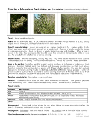 Chamise – Adenostoma fasciculatum var. fasciculatum (ad-en-OS-to-ma fa-sik-yoo-LAY-tum)
Family: Rosaceae (Rose Family)
Native to: CA to NV and Baja. In CA, in foothills of most mountain ranges from N. to S. CA; on dry
slopes, mesas and ridges, in chaparral at elevations below 5000 ft.
Growth characteristics: woody perennial shrub mature height:6-10 ft. mature width: 4-6 ft.
Woody evergreen shrub with erect stems from a woody burl. Clusters of small, needle-like leaves
are resinous, aromatic. Bark red-brown in youth, becoming gray and shreddy. Often grows in
stands in the wild. Few stems are older than 50 years (fire-prone) but clones may be 100’s of years
old. Re-sprouts from burl after fire or severe pruning.
Blooms/fruits: Blooms late spring, usually May-July. Tiny white tubular flowers in dense clusters
- very conspicuous and showy. Individual flowers rose-like. Fruit a dry capsule. Insect pollinated.
Uses in the garden: Most often used for erosion control on slopes or in hedges or hedgerows. Heat
tolerant. Excellent habitat plant (see below) and deserves consideration on that merit alone.
Excellent choice for the scent garden or garden with Chaparral plant palette. Use as a dark-colored
background to lower-growing shrubs like Salvias, Artemisia californica, native grasses. Little will
grow beneath it. Cultivar ‘Black Diamond’ is a slow-growing dwarf form & ‘Nicolas’ forms a 2-3 ft tall
groundcover. Teas and salves from leaves and bark were used to treat skins sores/infections.
Sensible substitute for: Non-native evergreen shrubs.
Attracts: Excellent habitat plant for birds, small mammals and reptiles. Low growth provides
cover and nesting sites. Deer & rabbits browse young shoots. Nectar attracts pollinators.
Requirements:
Element Requirement
Sun Full sun
Soil Prefers a well-drained soil; most local clays are fine. pH: 5.0-8.0.
Water Needs little water (Zone1-2) but treating as Zone 2 (occasional water) decreases
flammability dramatically.
Fertilizer None – likes a nutrient-poor soil; organic mulches fine.
Other
Management: Prune back to just above the burl when foliage becomes over-mature (after 10+
years). Otherwise, quite pest-free and easy to grow.
Propagation: from seed: treat with heat & smoke by cuttings: soft & semi-soft wood, layering
Plant/seed sources (see list for source numbers): 1, 3, 7, 10, 12-14, 16, 19-21 1/29/10
© Project SOUND
 