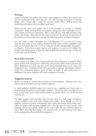 Watering
Learn to tell when your garden needs water – many people over-water. It is okay for the
top few centimetres of the soil to dry out – this will encourage your plants to develop
deeper roots. Check with a trowel for moisture further down. Wilting leaves and
retarded growth indicate that your plants need water.

When you do water your garden, do it in the morning or evening to minimise
evaporation. Deep watering of the soil (a good soaking, less often) encourages roots to
grow deeper and reduces evaporation. This is more effective than daily watering of the
surface and foliage. Allow time for the water to soak into the ground; if it just runs off
the surface you are wasting water. See also the following section on Irrigation Systems.

Use roof water to water your garden (see Using Rainwater). Or you can use the water
from the rinse cycle of your washing machine or bath water to water established trees
and non-food plants (but only if you are using eco-friendly, biodegradable detergents –
no bleach!). If you have a septic tank on your property you can run the dripper line
around water-loving plants or plant the disposal field with non-food crops to make use
of the water and the nutrients.


Wind shelter and shade
If you shelter your plants from strong winds and sun, evaporation is reduced. Many
plants benefit from being grown under trees that provide shelter from wind and sun.
Grow shelterbelts, but make sure they won’t throw unwanted shade on the house (see
Design for the Sun). A shelterbelt that’s 50% permeable is optimum and will give effective
shelter for a downwind distance up to 10 times its height. A solid barrier such as a
building or very dense vegetation will create turbulence downwind.


Irrigation systems
Before you install any system assess whether you need irrigation. Waitakere has a wet
climate and most gardens can cope without irrigation.

In small gardens it probably makes most sense to use a watering can if extra water is
needed during dry periods or while plants establish. This will be more convenient if you
have several water sources (taps, ponds) around the garden where you can fill up your
watering can.

For larger gardens and for people with less time, there is a wide range of irrigation
systems available, some more water-efficient than others. Even though you can set
irrigation systems to operate automatically with a timer, this doesn't always make sense.
Often the garden ends up being irrigated when it has no need of extra moisture. Soil
moisture sensors are available, which can be used to give the most efficient inputs of
water. Plants don’t like their foliage to be watered in the sun, and watering is best done
in the evening, when there will be less evaporation.




                   WAITAKERE CITY COUNCIL’S SUSTAINABLE HOME GUIDELINES / GARDENING WITH WATER / PAGE 11
 
