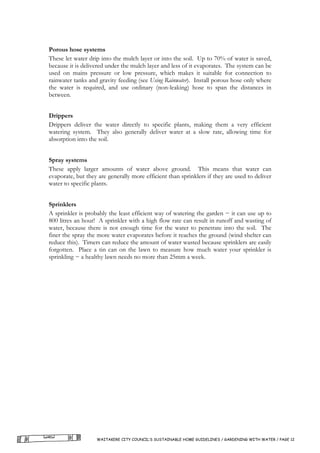 Porous hose systems
These let water drip into the mulch layer or into the soil. Up to 70% of water is saved,
because it is delivered under the mulch layer and less of it evaporates. The system can be
used on mains pressure or low pressure, which makes it suitable for connection to
rainwater tanks and gravity feeding (see Using Rainwater). Install porous hose only where
the water is required, and use ordinary (non-leaking) hose to span the distances in
between.


Drippers
Drippers deliver the water directly to specific plants, making them a very efficient
watering system. They also generally deliver water at a slow rate, allowing time for
absorption into the soil.


Spray systems
These apply larger amounts of water above ground. This means that water can
evaporate, but they are generally more efficient than sprinklers if they are used to deliver
water to specific plants.


Sprinklers
A sprinkler is probably the least efficient way of watering the garden − it can use up to
800 litres an hour! A sprinkler with a high flow rate can result in runoff and wasting of
water, because there is not enough time for the water to penetrate into the soil. The
finer the spray the more water evaporates before it reaches the ground (wind shelter can
reduce this). Timers can reduce the amount of water wasted because sprinklers are easily
forgotten. Place a tin can on the lawn to measure how much water your sprinkler is
sprinkling − a healthy lawn needs no more than 25mm a week.




                   WAITAKERE CITY COUNCIL’S SUSTAINABLE HOME GUIDELINES / GARDENING WITH WATER / PAGE 12
 