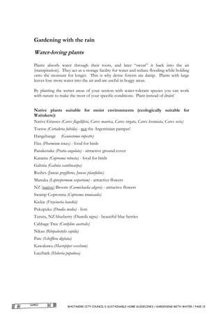 Gardening with the rain

Water-loving plants
Plants absorb water through their roots, and later “sweat” it back into the air
(transpiration). They act as a storage facility for water and reduce flooding while holding
onto the moisture for longer. This is why dense forests are damp. Plants with large
leaves lose more water into the air and are useful in boggy areas.

By planting the wetter areas of your section with water-tolerant species you can work
with nature to make the most of your specific conditions. Plant instead of drain!


Native plants suitable for moist environments (ecologically suitable for
Waitakere):
Native Grasses (Carex flagellifera, Carex maorica, Carex virgata, Carex lessoniata, Carex secta)
Toetoe (Cortaderia fulvida) - not the Argentinian pampas!
Hangehange        (Geniostoma rupestre)
Flax (Phormium tenax) - food for birds
Panakenake (Pratia angulata) - attractive ground cover
Karamu (Coprosma robusta) - food for birds
Gahnia (Gahnia xanthocarpa)
Rushes (Juncus gregiflorus, Juncus planifolius)
Manuka (Leptospermum scoparium) - attractive flowers
NZ (native) Broom (Carmichaelia aligera) - attractive flowers
Swamp Coprosma (Coprosma tenuicaulis)
Kiekie (Freycinetia banskii)
Pukupuku (Doodia media) - fern
Turutu, NZ blueberry (Dianella nigra) - beautiful blue berries
Cabbage Tree (Cordyline australis)
Nikau (Rhopalostylis sapida)
Pate (Schefflera digitata)
Kawakawa (Macropiper excelsum)
Lacebark (Hoheria populnea)




                       WAITAKERE CITY COUNCIL’S SUSTAINABLE HOME GUIDELINES / GARDENING WITH WATER / PAGE 13
 