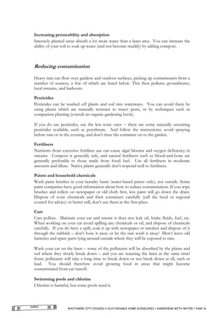 Increasing permeability and absorption
Intensely planted areas absorb a lot more water than a lawn area. You can increase the
ability of your soil to soak up water (and not become muddy) by adding compost.



Reducing contamination

Heavy rain can flow over gardens and outdoor surfaces, picking up contaminants from a
number of sources, a few of which are listed below. This then pollutes groundwater,
local streams, and harbours.

Pesticides
Pesticides can be washed off plants and soil into waterways. You can avoid them by
using plants which are naturally resistant to insect pests, or by techniques such as
companion planting (consult an organic gardening book).

If you do use pesticides, use the less toxic ones − there are some naturally occurring
pesticides available, such as pyrethrum. And follow the instructions: avoid spraying
before rain or in the evening, and don’t rinse the container on to the garden.

Fertilisers
Nutrients from excessive fertiliser use can cause algal blooms and oxygen deficiency in
streams. Compost is generally safe, and natural fertilisers such as blood-and-bone are
generally preferable to those made from fossil fuel. Use all fertilisers in moderate
amounts and dilute. Native plants generally don’t respond well to fertilisers.

Paints and household chemicals
Wash paint brushes in your laundry basin (water-based paints only), not outside. Some
paint companies have good information about how to reduce contamination. If you wipe
brushes and rollers on newspaper or old cloth first, less paint will go down the drain.
Dispose of toxic chemicals and their containers carefully (call the local or regional
council for advice) or better still, don’t use them in the first place.

Cars
Cars pollute. Maintain your car and ensure it does not leak oil, brake fluids, fuel, etc.
When working on your car avoid spilling any chemicals or oil, and dispose of chemicals
carefully. If you do have a spill, soak it up with newspaper or sawdust and dispose of it
through the rubbish – don’t hose it away or let the rain wash it away! Don’t leave old
batteries and spare parts lying around outside where they will be exposed to rain.

Wash your car on the lawn – some of the pollutants will be absorbed by the plants and
soil where they slowly break down – and you are watering the lawn at the same time!
Some pollutants will take a long time to break down or not break down at all, such as
lead. You should therefore avoid growing food in areas that might become
contaminated from car runoff.

Swimming pools and chlorine
Chlorine is harmful, but some pools need it.




                   WAITAKERE CITY COUNCIL’S SUSTAINABLE HOME GUIDELINES / GARDENING WITH WATER / PAGE 16
 
