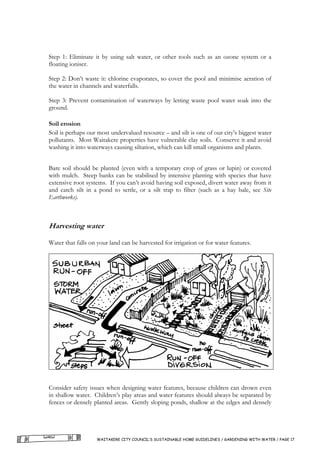 Step 1: Eliminate it by using salt water, or other tools such as an ozone system or a
floating ioniser.

Step 2: Don’t waste it: chlorine evaporates, so cover the pool and minimise aeration of
the water in channels and waterfalls.

Step 3: Prevent contamination of waterways by letting waste pool water soak into the
ground.

Soil erosion
Soil is perhaps our most undervalued resource – and silt is one of our city’s biggest water
pollutants. Most Waitakere properties have vulnerable clay soils. Conserve it and avoid
washing it into waterways causing siltation, which can kill small organisms and plants.


Bare soil should be planted (even with a temporary crop of grass or lupin) or covered
with mulch. Steep banks can be stabilised by intensive planting with species that have
extensive root systems. If you can’t avoid having soil exposed, divert water away from it
and catch silt in a pond to settle, or a silt trap to filter (such as a hay bale, see Site
Earthworks).



Harvesting water

Water that falls on your land can be harvested for irrigation or for water features.




Consider safety issues when designing water features, because children can drown even
in shallow water. Children’s play areas and water features should always be separated by
fences or densely planted areas. Gently sloping ponds, shallow at the edges and densely




                   WAITAKERE CITY COUNCIL’S SUSTAINABLE HOME GUIDELINES / GARDENING WITH WATER / PAGE 17
 