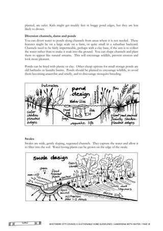 planted, are safer. Kids might get muddy feet in boggy pond edges, but they are less
likely to drown.

Diversion channels, dams and ponds
You can divert water to ponds along channels from areas where it is not needed. These
features might be on a large scale on a farm, or quite small in a suburban backyard.
Channels need to be fairly impermeable, perhaps with a clay base, if the aim is to collect
the water rather than to make it soak into the ground. You can shape channels and plant
them to appear like natural streams. This will encourage wildlife, prevent erosion and
look more pleasant.

Ponds can be lined with plastic or clay. Other cheap options for small storage ponds are
old bathtubs or laundry basins. Ponds should be planted to encourage wildlife, to avoid
them becoming anaerobic and smelly, and to discourage mosquito breeding.




Swales
Swales are wide, gently sloping, vegetated channels. They capture the water and allow it
to filter into the soil. Water-loving plants can be grown on the edge of the swale.




                   WAITAKERE CITY COUNCIL’S SUSTAINABLE HOME GUIDELINES / GARDENING WITH WATER / PAGE 18
 