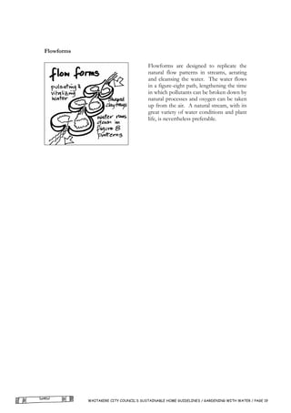 Flowforms

                                        Flowforms are designed to replicate the
                                        natural flow patterns in streams, aerating
                                        and cleansing the water. The water flows
                                        in a figure-eight path, lengthening the time
                                        in which pollutants can be broken down by
                                        natural processes and oxygen can be taken
                                        up from the air. A natural stream, with its
                                        great variety of water conditions and plant
                                        life, is nevertheless preferable.




            WAITAKERE CITY COUNCIL’S SUSTAINABLE HOME GUIDELINES / GARDENING WITH WATER / PAGE 19
 