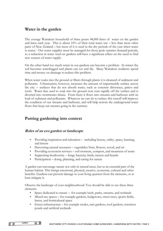 Water in the garden

The average Waitakere household of three pours 48,000 litres of water on the garden
and lawn each year. This is about 10% of their total water use – less than most other
parts of New Zealand – but most of it is used in the dry periods of the year when water
is scarce. Our water supplies must be managed for those peak summer demand periods,
so a reduction in water used on gardens will have a significant effect on the need to find
new sources of water supply.

On the other hand too much water in our gardens can become a problem. In winter the
soil becomes waterlogged and plants can rot and die. Many Waitakere residents spend
time and money on drainage to reduce this problem.

When water soaks into the ground or filters through plants it is cleansed of sediment and
pollutants. Urbanisation, however, increases the amount of impermeable surface across
the city − surfaces that do not absorb water, such as concrete driveways, patios and
roofs. Water that used to soak into the ground now runs rapidly off the surface and is
diverted into stormwater drains. From there it flows into streams and harbours with its
load of sediment and pollutants. Whatever we can do to reduce this runoff will improve
the condition of our streams and harbours, and will help restore the underground water
flows that keep our streams going in the summer.


Putting gardening into context

Roles of an eco garden or landscape

   •   Providing inspiration and relaxation – including beauty, utility, space, learning,
       and leisure
   •   Harvesting natural resources – vegetables/fruit, flowers, wood, and art
   •   Providing ecosystem services – soil moisture, compost, and treatment of waste
   •   Supporting biodiversity – fungi, bacteria, birds, insects and lizards
   •   Participation – doing, planning, and caring for nature

A garden can encourage nature not only in natural areas, but as an essential part of the
human habitat. This brings emotional, physical, creative, economic, cultural and other
benefits. Gardens can prevent damage to your living quarters from the elements, or at
least mitigate it.

Observe the landscape of your neighbourhood. You should be able to see these three
elements:
    • Space dedicated to nature – for example bush, parks, streams, and wetlands
    • Mixed-use spaces – for example gardens, hedgerows, street trees, sports fields,
       lawns, and horticultural space
    • Green infrastructure – for example swales, rain gardens, roof gardens, retention
       ponds and artificial wetlands



                   WAITAKERE CITY COUNCIL’S SUSTAINABLE HOME GUIDELINES / GARDENING WITH WATER / PAGE 3
 