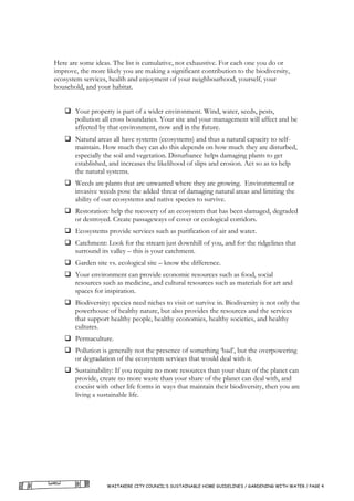 Here are some ideas. The list is cumulative, not exhaustive. For each one you do or
improve, the more likely you are making a significant contribution to the biodiversity,
ecosystem services, health and enjoyment of your neighbourhood, yourself, your
household, and your habitat.


       Your property is part of a wider environment. Wind, water, seeds, pests,
       pollution all cross boundaries. Your site and your management will affect and be
       affected by that environment, now and in the future.
       Natural areas all have systems (ecosystems) and thus a natural capacity to self-
       maintain. How much they can do this depends on how much they are disturbed,
       especially the soil and vegetation. Disturbance helps damaging plants to get
       established, and increases the likelihood of slips and erosion. Act so as to help
       the natural systems.
       Weeds are plants that are unwanted where they are growing. Environmental or
       invasive weeds pose the added threat of damaging natural areas and limiting the
       ability of our ecosystems and native species to survive.
       Restoration: help the recovery of an ecosystem that has been damaged, degraded
       or destroyed. Create passageways of cover or ecological corridors.
       Ecosystems provide services such as purification of air and water.
       Catchment: Look for the stream just downhill of you, and for the ridgelines that
       surround its valley – this is your catchment.
       Garden site vs. ecological site – know the difference.
       Your environment can provide economic resources such as food, social
       resources such as medicine, and cultural resources such as materials for art and
       spaces for inspiration.
       Biodiversity: species need niches to visit or survive in. Biodiversity is not only the
       powerhouse of healthy nature, but also provides the resources and the services
       that support healthy people, healthy economies, healthy societies, and healthy
       cultures.
       Permaculture.
       Pollution is generally not the presence of something ‘bad’, but the overpowering
       or degradation of the ecosystem services that would deal with it.
       Sustainability: If you require no more resources than your share of the planet can
       provide, create no more waste than your share of the planet can deal with, and
       coexist with other life forms in ways that maintain their biodiversity, then you are
       living a sustainable life.




                   WAITAKERE CITY COUNCIL’S SUSTAINABLE HOME GUIDELINES / GARDENING WITH WATER / PAGE 4
 