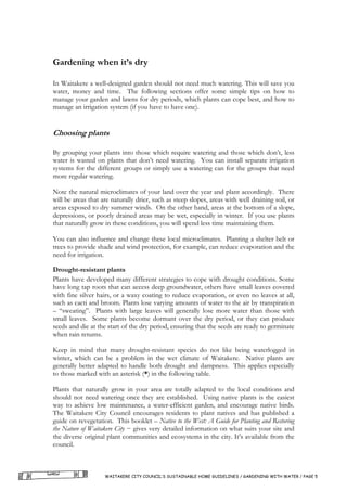 Gardening when it’s dry

In Waitakere a well-designed garden should not need much watering. This will save you
water, money and time. The following sections offer some simple tips on how to
manage your garden and lawns for dry periods, which plants can cope best, and how to
manage an irrigation system (if you have to have one).


Choosing plants

By grouping your plants into those which require watering and those which don’t, less
water is wasted on plants that don’t need watering. You can install separate irrigation
systems for the different groups or simply use a watering can for the groups that need
more regular watering.

Note the natural microclimates of your land over the year and plant accordingly. There
will be areas that are naturally drier, such as steep slopes, areas with well draining soil, or
areas exposed to dry summer winds. On the other hand, areas at the bottom of a slope,
depressions, or poorly drained areas may be wet, especially in winter. If you use plants
that naturally grow in these conditions, you will spend less time maintaining them.

You can also influence and change these local microclimates. Planting a shelter belt or
trees to provide shade and wind protection, for example, can reduce evaporation and the
need for irrigation.

Drought-resistant plants
Plants have developed many different strategies to cope with drought conditions. Some
have long tap roots that can access deep groundwater, others have small leaves covered
with fine silver hairs, or a waxy coating to reduce evaporation, or even no leaves at all,
such as cacti and broom. Plants lose varying amounts of water to the air by transpiration
– “sweating”. Plants with large leaves will generally lose more water than those with
small leaves. Some plants become dormant over the dry period, or they can produce
seeds and die at the start of the dry period, ensuring that the seeds are ready to germinate
when rain returns.

Keep in mind that many drought-resistant species do not like being waterlogged in
winter, which can be a problem in the wet climate of Waitakere. Native plants are
generally better adapted to handle both drought and dampness. This applies especially
to those marked with an asterisk (*) in the following table.

Plants that naturally grow in your area are totally adapted to the local conditions and
should not need watering once they are established. Using native plants is the easiest
way to achieve low maintenance, a water-efficient garden, and encourage native birds.
The Waitakere City Council encourages residents to plant natives and has published a
guide on revegetation. This booklet – Native to the West: A Guide for Planting and Restoring
the Nature of Waitakere City − gives very detailed information on what suits your site and
the diverse original plant communities and ecosystems in the city. It’s available from the
council.



                    WAITAKERE CITY COUNCIL’S SUSTAINABLE HOME GUIDELINES / GARDENING WITH WATER / PAGE 5
 