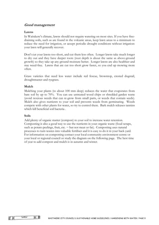 Good management
Lawns
In Waitakere’s climate, lawns should not require watering on most sites. If you have free-
draining soils, such as are found in the volcanic areas, keep lawn areas to a minimum to
reduce the need for irrigation, or accept periodic drought conditions without irrigation:
your lawn will generally recover.

Don’t cut your lawns too short, and cut them less often. Longer lawns take much longer
to dry out and they have deeper roots (root depth is about the same as above-ground
growth) so they take up any ground moisture better. Longer lawns are also healthier and
stay weed-free. Lawns that are cut too short grow faster, so you end up mowing more
often.

Grass varieties that need less water include red fescue, browntop, crested dogstail,
droughtmaster and ryegrass.

Mulch
Mulching your plants (to about 100 mm deep) reduces the water that evaporates from
bare soil by up to 70%. You can use untreated wood chips or shredded garden waste
(avoid noxious weeds that can re-grow from small parts, or weeds that contain seeds).
Mulch also gives nutrients to your soil and prevents weeds from germinating. Weeds
compete with other plants for water, so try to control them. Bark mulch releases tannins
which kill beneficial soil bacteria .

Soils
Add plenty of organic matter (compost) to your soil to increase water retention.
Composting is also a good way to use the nutrients in your organic waste (food scraps,
such as potato peelings, fruit, etc. − but not meat or fat). Composting uses natural
processes to turn wastes into valuable fertiliser and it is easy to do it in your back yard.
For information on composting contact your local community environment centre or
your local or regional council or study the diagram on the following page. The best time
of year to add compost and mulch is in autumn and winter.




                    WAITAKERE CITY COUNCIL’S SUSTAINABLE HOME GUIDELINES / GARDENING WITH WATER / PAGE 9
 