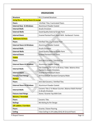 SPECIFICATIONS

 Structure                      R.C.C Framed Structure
 Living Room, Dining Room & Lounge
 Floors                          Vitrified Tiles / Laminated Floors
 External Door & Windows        Aluminium Powder Coated
 Internal Walls                 Acrylic Emulsion
 External Walls                 Good Quality External Grade Paint
 Internal Doors                 Enamel Painted Flush Doors With Hardwood Frames
  Bedrooms & Dress
 Floors                         Vitrified Tiles / Laminated Floor
 External Doors & Windows       Aluminium Powder Coated
 Internal Walls                 Acrylic Emulsion
 External Walls                 Good Quality External Grade Paint
 Internal Doors                 Enamel Painted Flush Doors
 Toilets
 Floors                         Anti-Skid Ceramic / Vitrified Tile
 External Doors & Windows       Aluminium Powder Coated
                                Tile Cladding Till 7'-0" In All Area / Sides Balance Area
 Internal Walls
                                Painted In Acrylic Emulsion;
 Internal Doors                 Enamel Painted Flush Doors
 Fixtures And Fittings          All Provided Of Standard Company Make
 Kitchen
 Floors                         Anti Skid Ceramic / Vitrified Tiles
 External Doors & Windows       Aluminium Powder Coated
                                Ceramic Tiles 2'-6 Above Counter, Balance Walls Painted
 Internal Walls
                                In Acrylic Emulsion
 Fixtures And Fitings           Stone / Granite Top With Sink
 Balcony / Verandah
 Floors                         Ceramic Tiles
 Railings                       Ms Railing As Per Design
 Lift Lobbies / Corridors
 Floors                         Granite / Stone Flooring
 Ceiling                        False Ceiling In Lift Lobby (Only At Ground Floor)
Y Shaped Towers                                                                       Page 13
 
