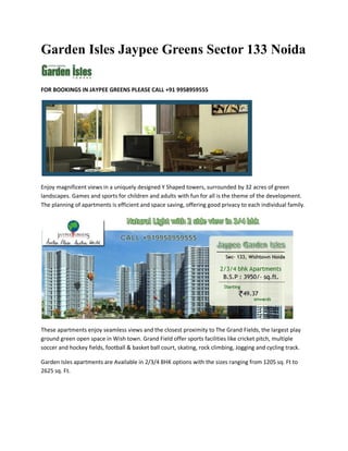 Garden Isles Jaypee Greens Sector 133 Noida

FOR BOOKINGS IN JAYPEE GREENS PLEASE CALL +91 9958959555




Enjoy magnificent views in a uniquely designed Y Shaped towers, surrounded by 32 acres of green
landscapes. Games and sports for children and adults with fun for all is the theme of the development.
The planning of apartments is efficient and space saving, offering good privacy to each individual family.




These apartments enjoy seamless views and the closest proximity to The Grand Fields, the largest play
ground green open space in Wish town. Grand Field offer sports facilities like cricket pitch, multiple
soccer and hockey fields, football & basket ball court, skating, rock climbing, Jogging and cycling track.

Garden Isles apartments are Available in 2/3/4 BHK options with the sizes ranging from 1205 sq. Ft to
2625 sq. Ft.
 
