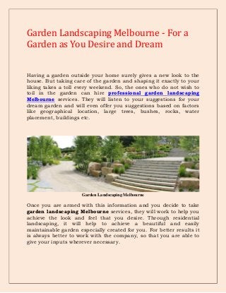Garden Landscaping Melbourne - For a
Garden as You Desire and Dream
Having a garden outside your home surely gives a new look to the
house. But taking care of the garden and shaping it exactly to your
liking takes a toll every weekend. So, the ones who do not wish to
toil in the garden can hire professional garden landscaping
Melbourne services. They will listen to your suggestions for your
dream garden and will even offer you suggestions based on factors
like geographical location, large trees, bushes, rocks, water
placement, buildings etc.

Garden Landscaping Melbourne

Once you are armed with this information and you decide to take
garden landscaping Melbourne services, they will work to help you
achieve the look and feel that you desire. Through residential
landscaping, it will help to achieve a beautiful and easily
maintainable garden especially created for you. For better results it
is always better to work with the company, so that you are able to
give your inputs wherever necessary.

 