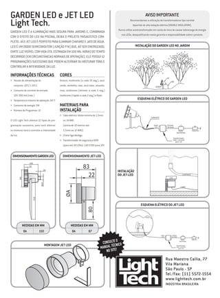GARDEN LED e JET LED                                                                                                   Aviso Importante
Light Tech.                                                                                             Recomendamos a utilização de transformadores tipo carretel
                                                                                                           bipartido de alta isolação elétrica (DOUBLE INSULATION).
                                                                                              Nunca utilize autotransformador em razão do risco de causar sobrecarga de energia
Garden LED é a iluminação mais segura para jardins e, combinada
                                                                                                nos LEDs, desqualificando nossa garantia e responsabilidade sobre o produto.
com o efeito do LED na piscina, deixa o projeto paisagístico com-
pleto. Já o jet led é perfeito para iluminar chafariz e jato de água.
LED é um diodo semicondutor (junção P-N) que, ao ser energizado,                                             Instalação do GARDEN LED NO JARDIM
emite luz visível com vida útil estimada em 100 mil horas do tempo
decorrido (em circunstâncias normais de operação). ele possui 12
programações sucessivas que podem alternar ou misturar tons e
controlar a intensidade da luz.

Informações Técnicas                         Cores                                                                                                        LED


•	 Tensão de alimentação do                  Branco, multicores (a cada 10 seg.), azul,                                                                           CABO



   conjunto: 12V (±10%)                      verde, vermelho, roxo, azul-claro, amarelo,                                          PEZINHO



•	 Consumo de corrente de entrada            rosa, multicores (dimmer a cada 5 seg.)
   12V: 500 mA (máx.)                        multicores (rápido a cada 2 seg.) e flash.
•	 Temperatura máxima de operação: 60 °C
                                                                                                               ESQUEMA ELétrico DO GARDEN LED
•	 Consumo de energia: 5W                    Materiais para
•	 Número de Programas: 12                   Instalação
                                             •	 Cabo elétrico: bitola mínima de 1,5mm
                                                                                                                              CONDUÍTE
O LED Light Tech oferece 12 tipos de pro-       ou 14 AWG
gramação sucessiva, para você alternar          (acima de 10 metros use                                                         Saída                         Entrada
                                                                                                                                 12V                          de Rede

ou misturar tons e controlar a intensidade      2,5mm ou 12 AWG).                                                                                                           Botão            Disjuntor
                                                                                                                                                                         liga/desliga
da luz.                                      •	 Chave liga/desliga.
                                                                                                                                                                      Transformador
                                             •	 Transformador de segurança 60W                                                                                        60W 110/220V
                                                                                                                                                                         para 12V

                                                (para até 10 LEDs): 110/220V para 12V.


  DIMENSIONAMENTO Garden led                   DIMENSIONAMENTO Jet led
                    105
                    31
                                                                      83
                                20
                                                                                              Instalação
                                                                        22                    do JET LED                                                                          CHAFARIZ
          ØA




                                                                                                                                                                LED
                              Ø25




                                                                                                                                                    PEZINHO




                                                                                                                                                                               CABO
                                                  ØA
                      310




                                                                                                                  ESQUEMA ELétrico DO JET LED
                                                                       80




                                                                                                                       ÀGUA




               Medidas em mm                           Medidas em mm                                             LED



               ØA           150                         ØA               87
                                                                                                                                            Saída                  Entrada
                                                                                                                                             12V                   de Rede


                                                                                               O
                                                                                     CONSULTE ICO
                                                                                                                                                                                Botão        Disjuntor
                                                                                                                                                                             liga/desliga


                                    Montagem jet led                                        ÉC N
                                                                                    MANUAL T E!
                                                                                                                                                                         Transformador
                                                                                                                                                                         60W 110/220V


                                                                                       NO SIT
                                                                                                                                                                            para 12V




                                                                                                                                                    Rua Maestro Callia, 77
                                                                                                                                                    Vila Mariana
                                                                                                                                                    São Paulo - SP
                                                                                                                                                    Tel./Fax: (11) 5572-1554
                                                                                                                                                    www.lighttech.com.br
                                                                                                                                                    Indústria Brasileira
 