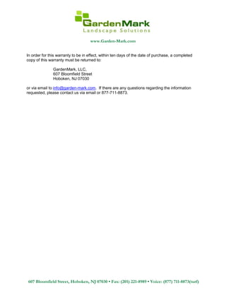 www.Garden-Mark.com
607 Bloomfield Street, Hoboken, NJ 07030 • Fax: (201) 221-8989 • Voice: (877) 711-8873(turf)
In order for this warranty to be in effect, within ten days of the date of purchase, a completed
copy of this warranty must be returned to:
GardenMark, LLC,
607 Bloomfield Street
Hoboken, NJ 07030
or via email to info@garden-mark.com. If there are any questions regarding the information
requested, please contact us via email or 877-711-8873.
 