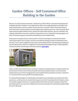 Garden Offices - Self Contained Office
Building in the Garden
Have you any ideajusthowmuchwaste is producedinan office?About1.5poundsof waste paperper
employeeeachdayiscreatedinan average businessoffice.Everysingle daylarge sizesof paperinthe
shape of publications,junkmail,studies,wordsandmemosiswastedinoffices.Recyclingcontainers
won'tonlyhelpto keepthe practicescleanbutadditionallysupporttosave trees.Everyrecycledheapof
reportpreservesapproximately17trees.Recycle binslowerwaste andprice,save yourself power and
methods,defendthe environment,andoffercomponentsforreuse.A powerful recyclingprograminan
office canactuallysupportto accomplishextraordinaryenvironmental benefits.
If you possessacompanyand you wantto performa fruitful recyclingplantocontrol all the spend
material generatedinyourcompany,thenthe mosteffectivestrategywouldbe toeffortlesslycontrol
the trash, suchas report,cardboard, printertubes,drinksbottlesandcansisby deployingrecyclingpots
aroundwork premises.Withthis,recognitionmustbe producedamongpersonnel,ie.Recyclingdecals,
and theyshouldbe inspiredtogetridof waste properly. portacabins
Today a sizable amountof businessesmanufacture companyrecyclingcontainers.Companysell binscan
be purchasedinall dimensionsthatcouldquicklymatchatyourprojectslocation.A sell jarcouldbe
placedclose toyour trash formanagingwaste reportmade fromXerox productsor printers.Listedhere
isa listof some of the mostusedoffice recyclingcontainers:
Pc or Deskside RecyclingBins:A small desktoprecyclingbinatyourworkstationcanmake pointsreally
easyfor you,as that youdo not needcertainlytogoto a containerforputtinglittle bitof wastessuchas
for example wrappersandtissues.Itcouldbe placeddirectlyunderyourdesk,lettingyouutilize them
withoutgoingfromyourownseat.Probablythe mosteconomical optionforcollectingrecyclablesbelow
thisclassis Recytrays.
 