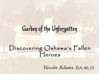 Garden of the Unforgotten
Discovering Oshawa’s Fallen
Heroes
Nicole Adams

BA, MLIS

 