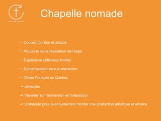 • Concept porteur et adapté
• Prouesse de la réalisation de l’objet
• Expérience utilisateur limitée
• Contemplation versus interaction
• Olivier Fouquet au Québec
-> démonter
-> travailler sur l’immersion et l’interaction
-> prototyper pour éventuellement monter une production artistique et urbaine
Chapelle nomade
 