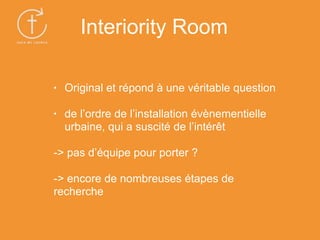 • Original et répond à une véritable question
• de l’ordre de l’installation évènementielle
urbaine, qui a suscité de l’intérêt
-> pas d’équipe pour porter ?
-> encore de nombreuses étapes de
recherche
Interiority Room
 
