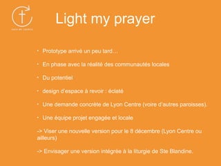 • Prototype arrivé un peu tard…
• En phase avec la réalité des communautés locales
• Du potentiel
• design d’espace à revoir : éclaté
• Une demande concrète de Lyon Centre (voire d’autres paroisses).
• Une équipe projet engagée et locale
-> Viser une nouvelle version pour le 8 décembre (Lyon Centre ou
ailleurs)
-> Envisager une version intégrée à la liturgie de Ste Blandine.
Light my prayer
 