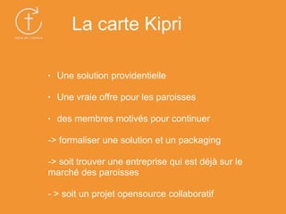 • Une solution providentielle
• Une vraie offre pour les paroisses
• des membres motivés pour continuer
-> formaliser une solution et un packaging
-> soit trouver une entreprise qui est déjà sur le
marché des paroisses
- > soit un projet opensource collaboratif
La carte Kipri
 