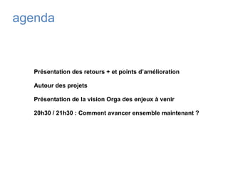 agenda
Présentation des retours + et points d’amélioration
Autour des projets
Présentation de la vision Orga des enjeux à venir
20h30 / 21h30 : Comment avancer ensemble maintenant ?
 