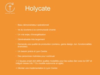 • Beau démonstrateur opérationnel
• Va du tourisme à la communauté vivante
• Un vrai enjeu d’évangélisation
• Généralisable très largement
• Demande une qualité de production (contenu, game design, ton, fonctionnalités
avancées)
• Un besoin précis à Lyon Centre
• Des personnes motivées pour continuer
-> L’équipe projet doit définir quelles modalités pour les suites (lien avec la CEF et
intégré messe info ? Ou modèle autonome et agile)
-> Monter une implémentation à Lyon Centre
Holycate
 