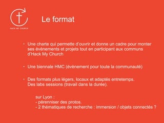 • Une charte qui permette d’ouvrir et donne un cadre pour monter
ses évènements et projets tout en participant aux communs
d’Hack My Church
• Une biennale HMC (évènement pour toute la communauté)
• Des formats plus légers, locaux et adaptés entretemps.  
Des labs sessions (travail dans la durée).
sur Lyon :  
- pérenniser des protos.  
- 2 thématiques de recherche : immersion / objets connectés ?
Le format
 