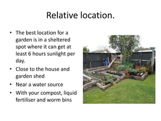 Relative location.
• The best location for a
  garden is in a sheltered
  spot where it can get at
  least 6 hours sunlight per
  day.
• Close to the house and
  garden shed
• Near a water source
• With your compost, liquid
  fertiliser and worm bins
 