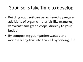 Good soils take time to develop.
• Building your soil can be achieved by regular
  additions of organic materials like manures,
  vermicast and green crops directly to your
  bed, or
• By composting your garden wastes and
  incorporating this into the soil by forking it in.
 