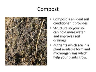 Compost
    • Compost is an ideal soil
      conditioner it provides
    • Structure so your soil
      can hold more water
      and improves soil
      drainage
    • nutrients which are in a
      plant available form and
      microorganisms which
      help your plants grow.
 