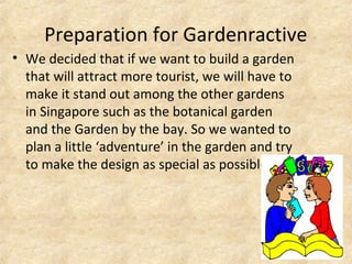 Preparation for Gardenractive
• We decided that if we want to build a garden
that will attract more tourist, we will have to
make it stand out among the other gardens
in Singapore such as the botanical garden
and the Garden by the bay. So we wanted to
plan a little ‘adventure’ in the garden and try
to make the design as special as possible.
 