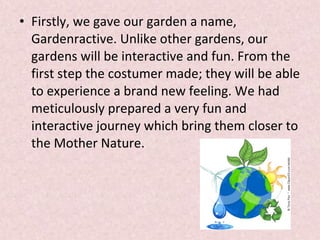 • Firstly, we gave our garden a name,
Gardenractive. Unlike other gardens, our
gardens will be interactive and fun. From the
first step the costumer made; they will be able
to experience a brand new feeling. We had
meticulously prepared a very fun and
interactive journey which bring them closer to
the Mother Nature.
 