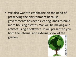 • We also want to emphasize on the need of
preserving the environment because
governments has been clearing lands to build
more housing estates. We will be making our
artifact using a software. It will present to you
both the internal and external view of the
garden.
 